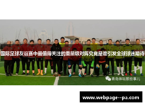 国际足球友谊赛中最值得关注的重量级对阵究竟是谁引发全球球迷期待